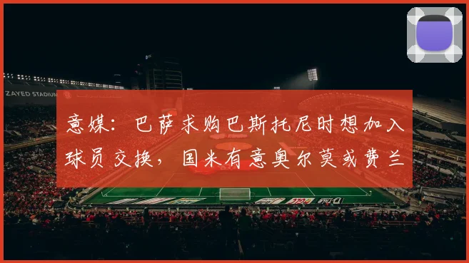 意媒：巴萨求购巴斯托尼时想加入球员交换，国米有意奥尔莫或费兰
