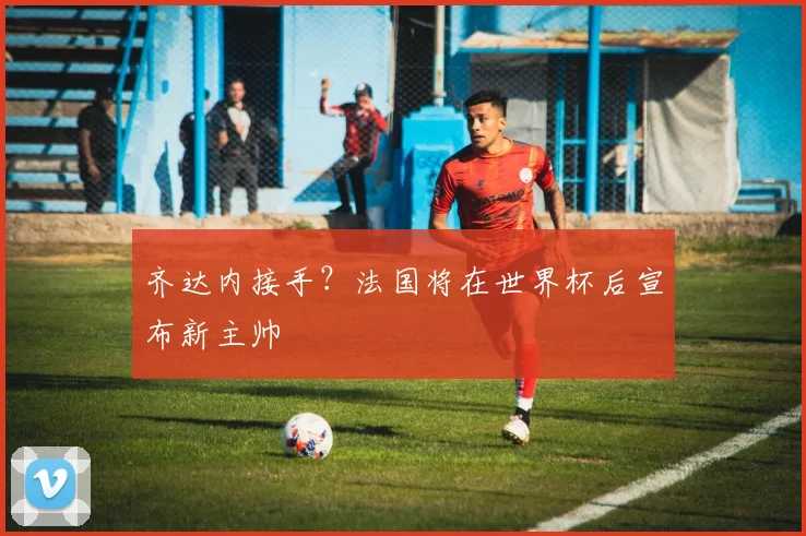 齐达内接手？法国将在世界杯后宣布新主帅