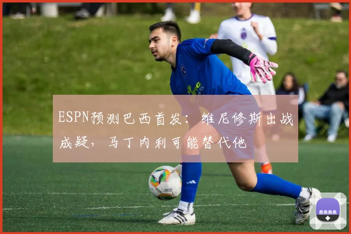 ESPN预测巴西首发：维尼修斯出战成疑，马丁内利可能替代他